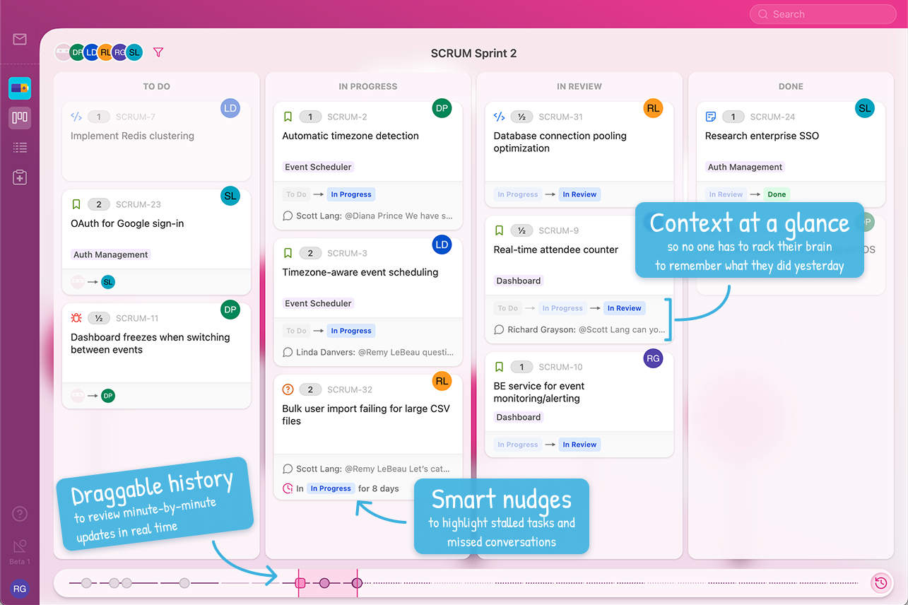 Board view in standup mode. Draggable history to review minute-by-minute updates in real time. Smart nudges to highlight stalled tasks and missed conversations. Context at a glance so no one has to rack their brain to remember what they did yesterday.